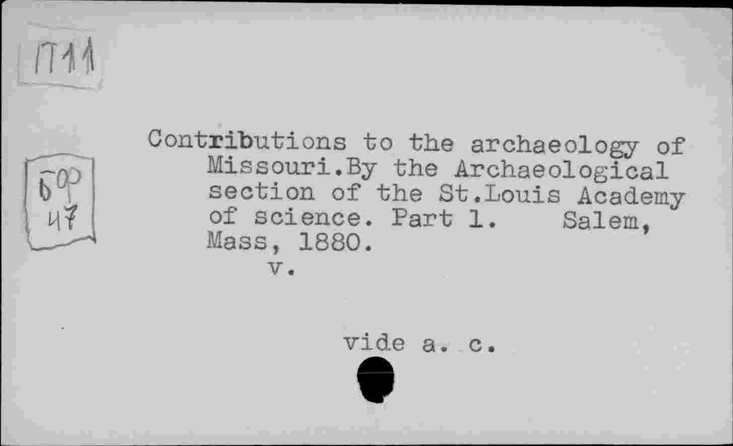 ﻿Contributions to the archaeology of Missouri.By the Archaeological section of the St.Louis Academy of science. Fart 1. Salem, Mass, 1880.
V.
vide a. c.